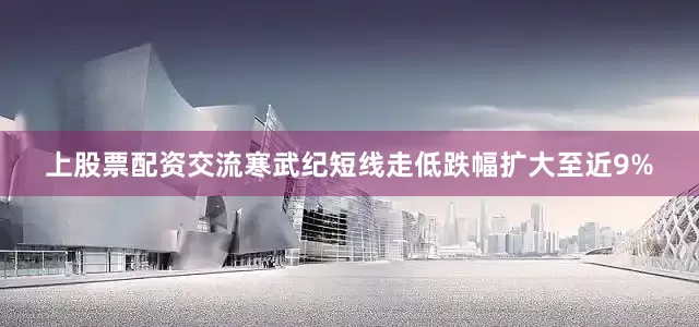 上股票配资交流寒武纪短线走低跌幅扩大至近9%