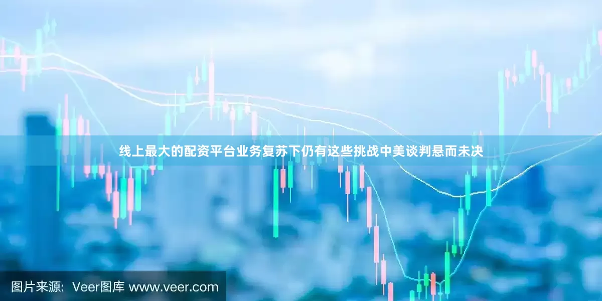 线上最大的配资平台业务复苏下仍有这些挑战中美谈判悬而未决