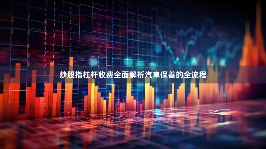 炒股指杠杆收费全面解析汽車保養的全流程