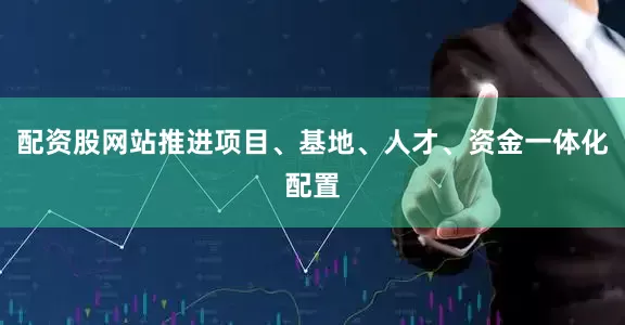 配资股网站推进项目、基地、人才、资金一体化配置